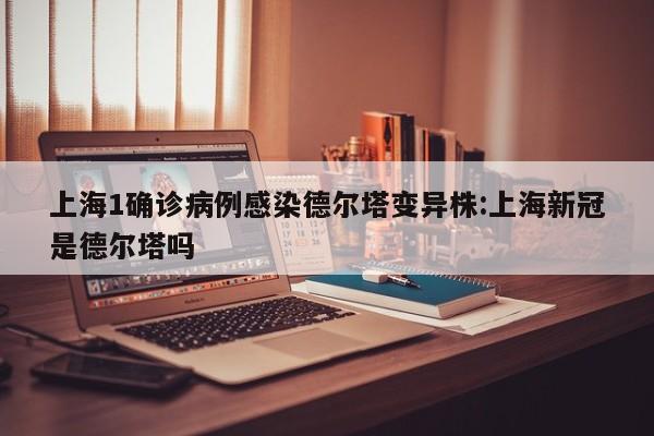 上海1确诊病例感染德尔塔变异株:上海新冠是德尔塔吗